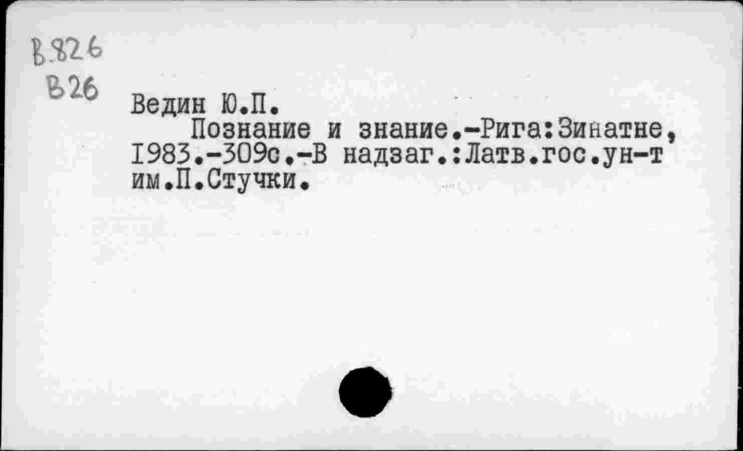 ﻿в.ш
В26 Ведан Ю.П.
Познание и знание.-Рига:Зинатне 1983.-ЗО9с.-В надзаг.:Латв.гос.ун-т им.П.Стучки.